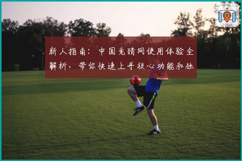 新人指南：中国竞猜网使用体验全解析，带你快速上手核心功能和独家亮点