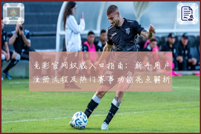 竞彩官网权威入口指南:新手用户注册流程及热门赛事功能亮点解析