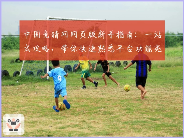 中国竞猜网网页版新手指南：一站式攻略，带你快速熟悉平台功能亮点