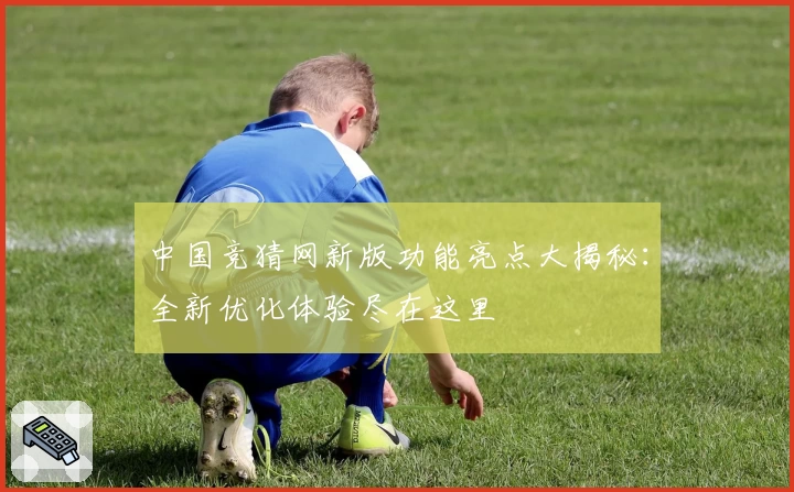 中国竞猜网新版功能亮点大揭秘：全新优化体验尽在这里