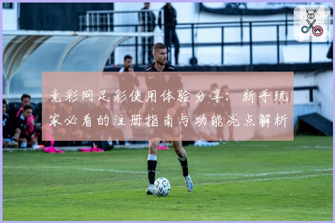 竞彩网足彩使用体验分享：新手玩家必看的注册指南与功能亮点解析