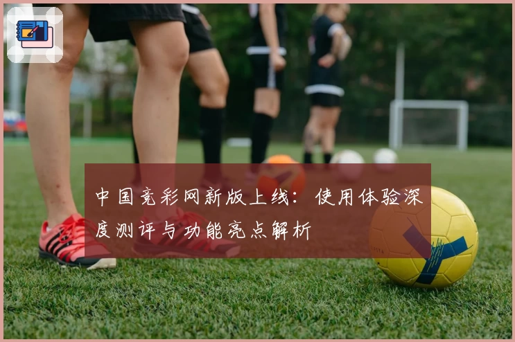 中国竞彩网新版上线：使用体验深度测评与功能亮点解析