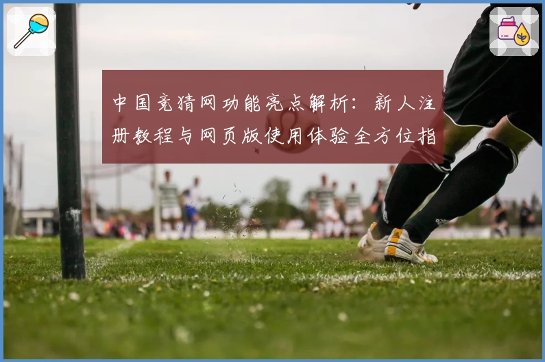 中国竞猜网功能亮点解析：新人注册教程与网页版使用体验全方位指南
