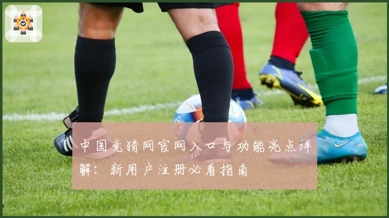 中国竞猜网官网入口与功能亮点详解：新用户注册必看指南