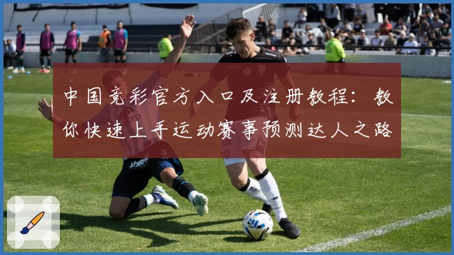 中国竞彩官方入口及注册教程:教你快速上手运动赛事预测达人之路