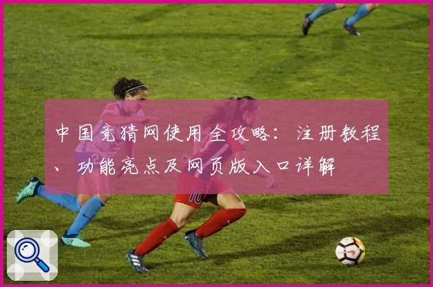 中国竞猜网使用全攻略：注册教程、功能亮点及网页版入口详解