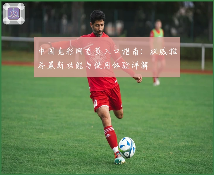 中国竞彩网首页入口指南:权威推荐最新功能与使用体验详解