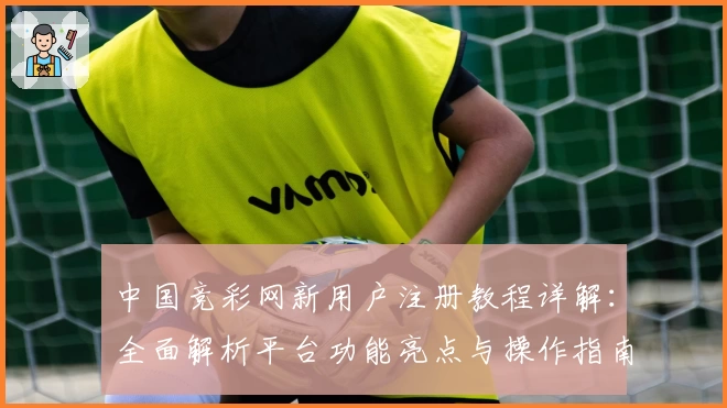 中国竞彩网新用户注册教程详解：全面解析平台功能亮点与操作指南