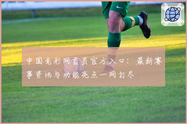 中国竞彩网首页官方入口：最新赛事资讯与功能亮点一网打尽