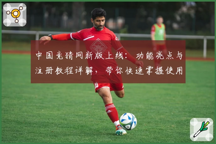 中国竞猜网新版上线：功能亮点与注册教程详解，带你快速掌握使用技巧