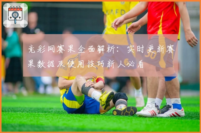 竞彩网赛果全面解析：实时更新赛果数据及使用技巧新人必看