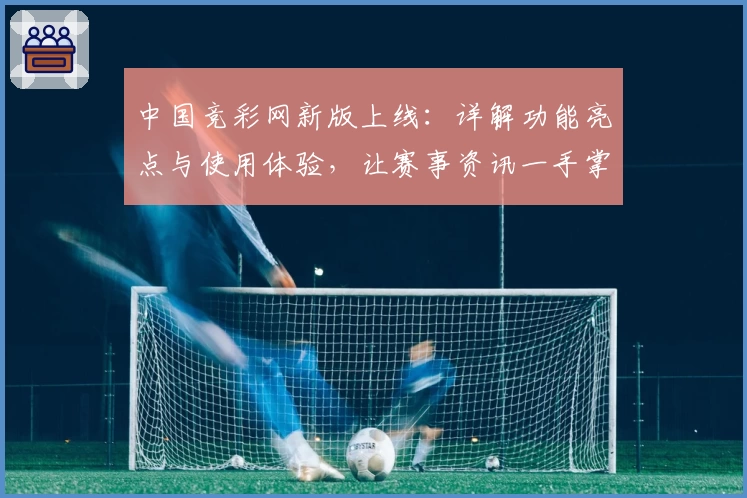 中国竞彩网新版上线:详解功能亮点与使用体验,让赛事资讯一手掌握