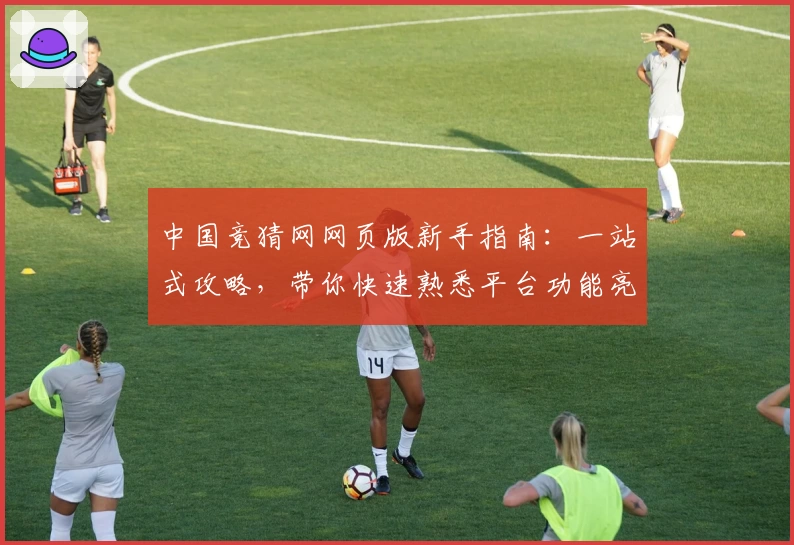 中国竞猜网网页版新手指南：一站式攻略，带你快速熟悉平台功能亮点