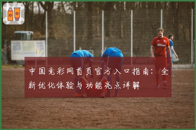中国竞彩网首页官方入口指南：全新优化体验与功能亮点详解
