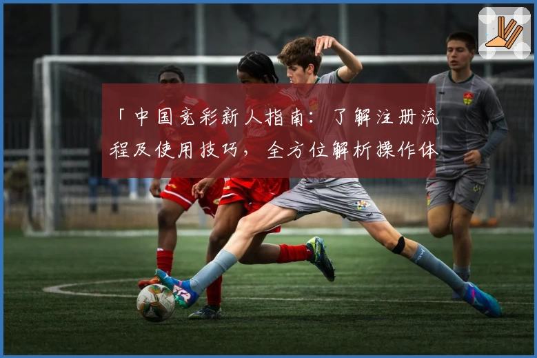 「中国竞彩新人指南：了解注册流程及使用技巧，全方位解析操作体验」