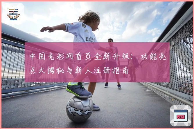 中国竞彩网首页全新升级：功能亮点大揭秘与新人注册指南